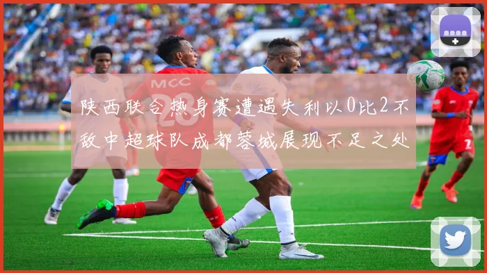 陕西联合热身赛遭遇失利以0比2不敌中超球队成都蓉城展现不足之处