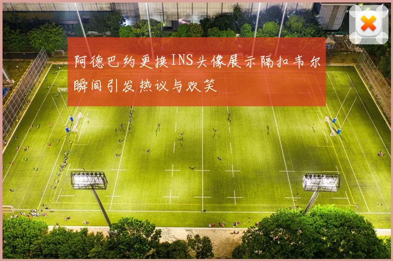 阿德巴约更换INS头像展示隔扣韦尔瞬间引发热议与欢笑
