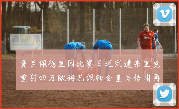 费兰佩德里因比赛日迟到遭弗里克重罚四万欧姆巴佩转会皇马传闻再起