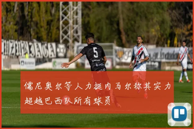 儒尼奥尔等人力挺内马尔称其实力超越巴西队所有球员