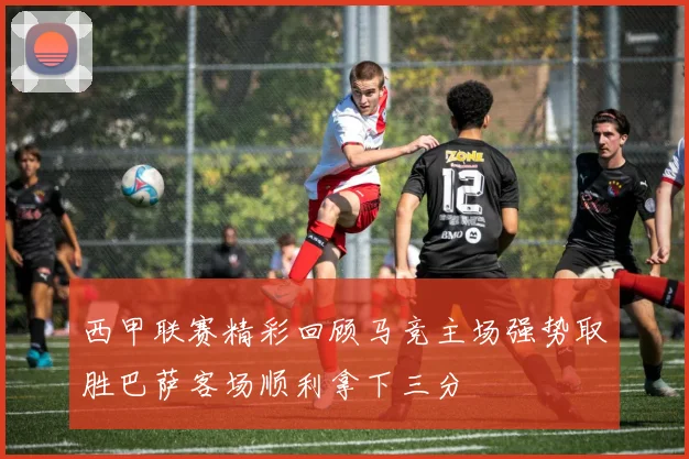 西甲联赛精彩回顾马竞主场强势取胜巴萨客场顺利拿下三分
