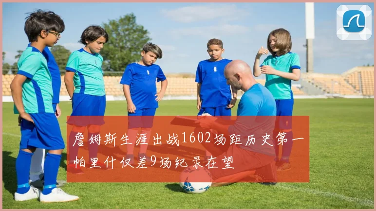 詹姆斯生涯出战1602场距历史第一帕里什仅差9场纪录在望