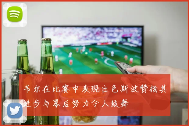 韦尔在比赛中表现出色斯波赞扬其进步与幕后努力令人鼓舞