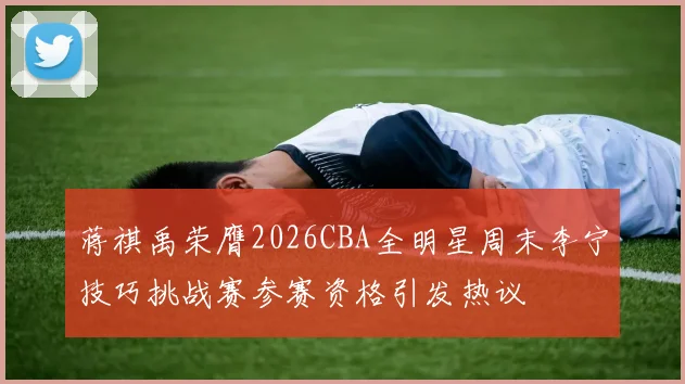 蒋祺禹荣膺2026CBA全明星周末李宁技巧挑战赛参赛资格引发热议
