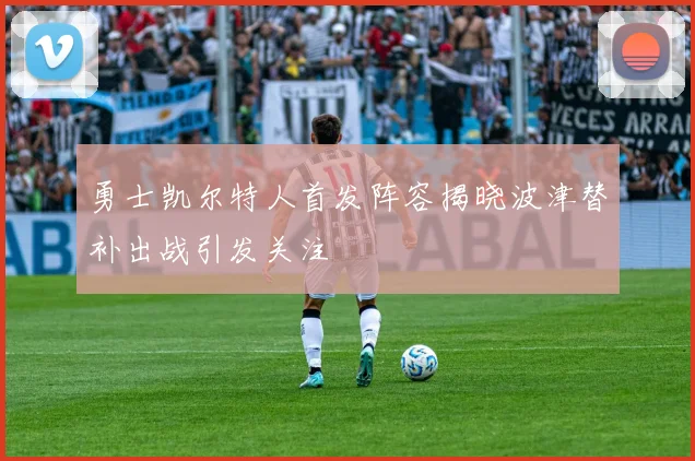 勇士凯尔特人首发阵容揭晓波津替补出战引发关注