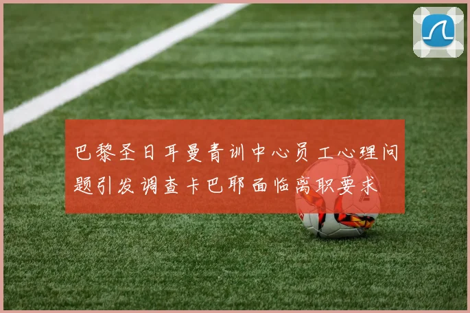巴黎圣日耳曼青训中心员工心理问题引发调查卡巴耶面临离职要求