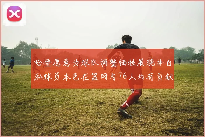 哈登愿意为球队调整牺牲展现非自私球员本色在篮网与76人均有贡献