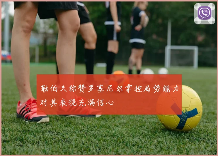 勒伯夫称赞罗塞尼尔掌控局势能力对其表现充满信心