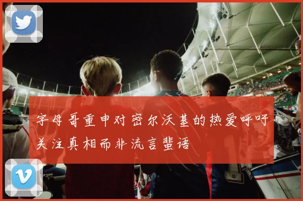 字母哥重申对密尔沃基的热爱呼吁关注真相而非流言蜚语