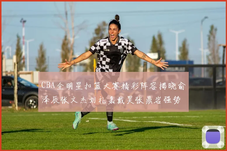 CBA全明星扣篮大赛精彩阵容揭晓俞泽辰张文杰刘礼嘉戴昊张鼎岩强势参赛