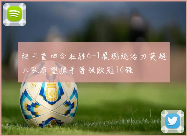 纽卡首回合狂胜6-1展现统治力英超六队有望携手晋级欧冠16强