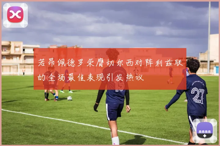 若昂佩德罗荣膺切尔西对阵利兹联的全场最佳表现引发热议