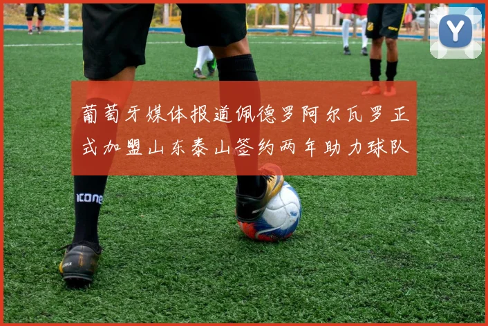 葡萄牙媒体报道佩德罗阿尔瓦罗正式加盟山东泰山签约两年助力球队发展