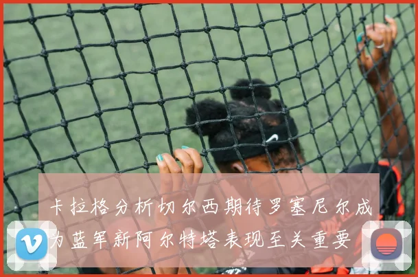 卡拉格分析切尔西期待罗塞尼尔成为蓝军新阿尔特塔表现至关重要