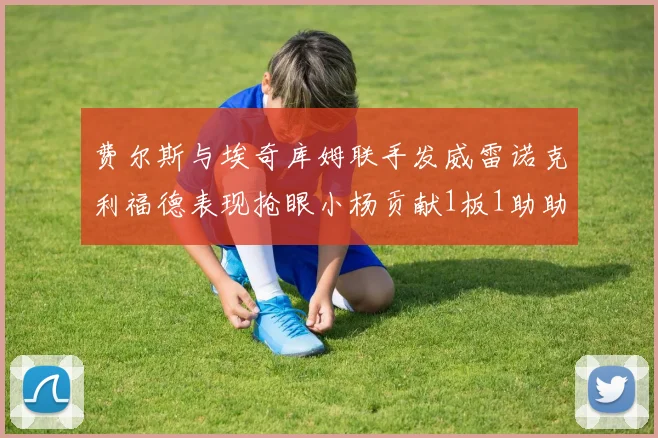 费尔斯与埃奇库姆联手发威雷诺克利福德表现抢眼小杨贡献1板1助助力球队